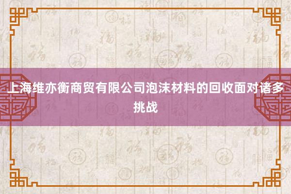 上海维亦衡商贸有限公司泡沫材料的回收面对诸多挑战